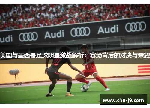 美国与墨西哥足球明星激战解析：赛场背后的对决与荣耀