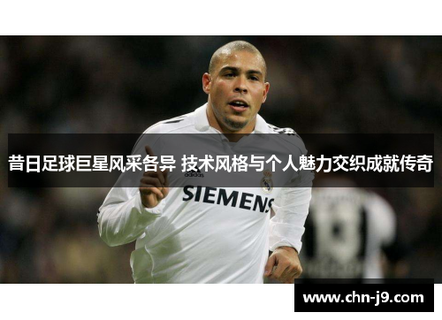 昔日足球巨星风采各异 技术风格与个人魅力交织成就传奇