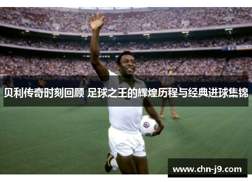 贝利传奇时刻回顾 足球之王的辉煌历程与经典进球集锦