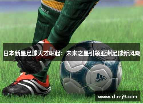 日本新星足球天才崛起：未来之星引领亚洲足球新风潮