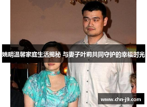 姚明温馨家庭生活揭秘 与妻子叶莉共同守护的幸福时光